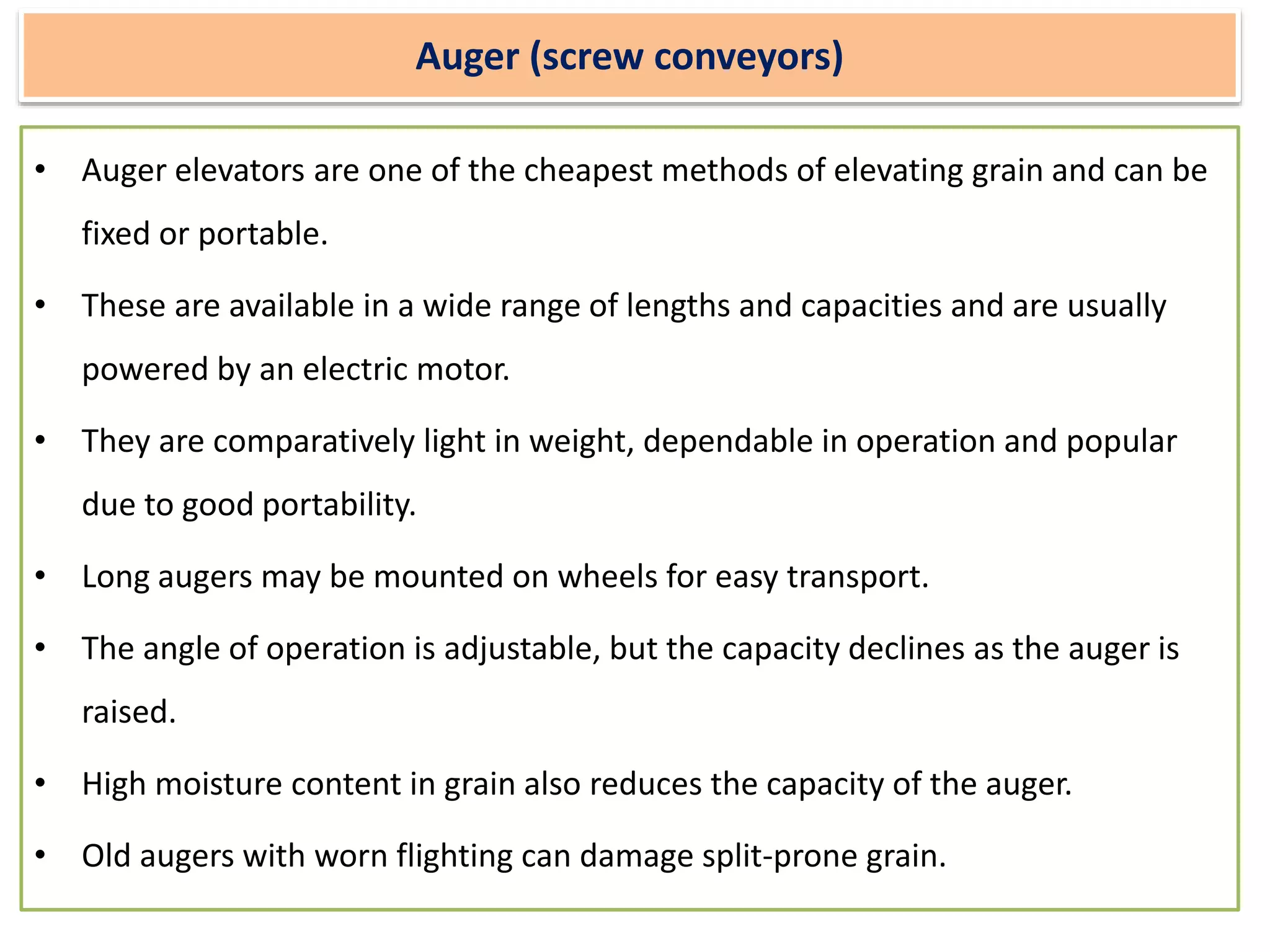 Auger (screw conveyors)
• Auger elevators are one of the cheapest methods of elevating grain and can be
fixed or portable.
• These are available in a wide range of lengths and capacities and are usually
powered by an electric motor.
• They are comparatively light in weight, dependable in operation and popular
due to good portability.
• Long augers may be mounted on wheels for easy transport.
• The angle of operation is adjustable, but the capacity declines as the auger is
raised.
• High moisture content in grain also reduces the capacity of the auger.
• Old augers with worn flighting can damage split-prone grain.
 