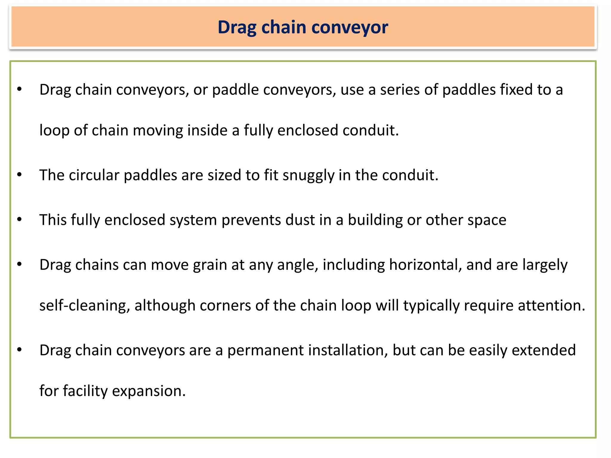 Drag chain conveyor
• Drag chain conveyors, or paddle conveyors, use a series of paddles fixed to a
loop of chain moving inside a fully enclosed conduit.
• The circular paddles are sized to fit snuggly in the conduit.
• This fully enclosed system prevents dust in a building or other space
• Drag chains can move grain at any angle, including horizontal, and are largely
self-cleaning, although corners of the chain loop will typically require attention.
• Drag chain conveyors are a permanent installation, but can be easily extended
for facility expansion.
 