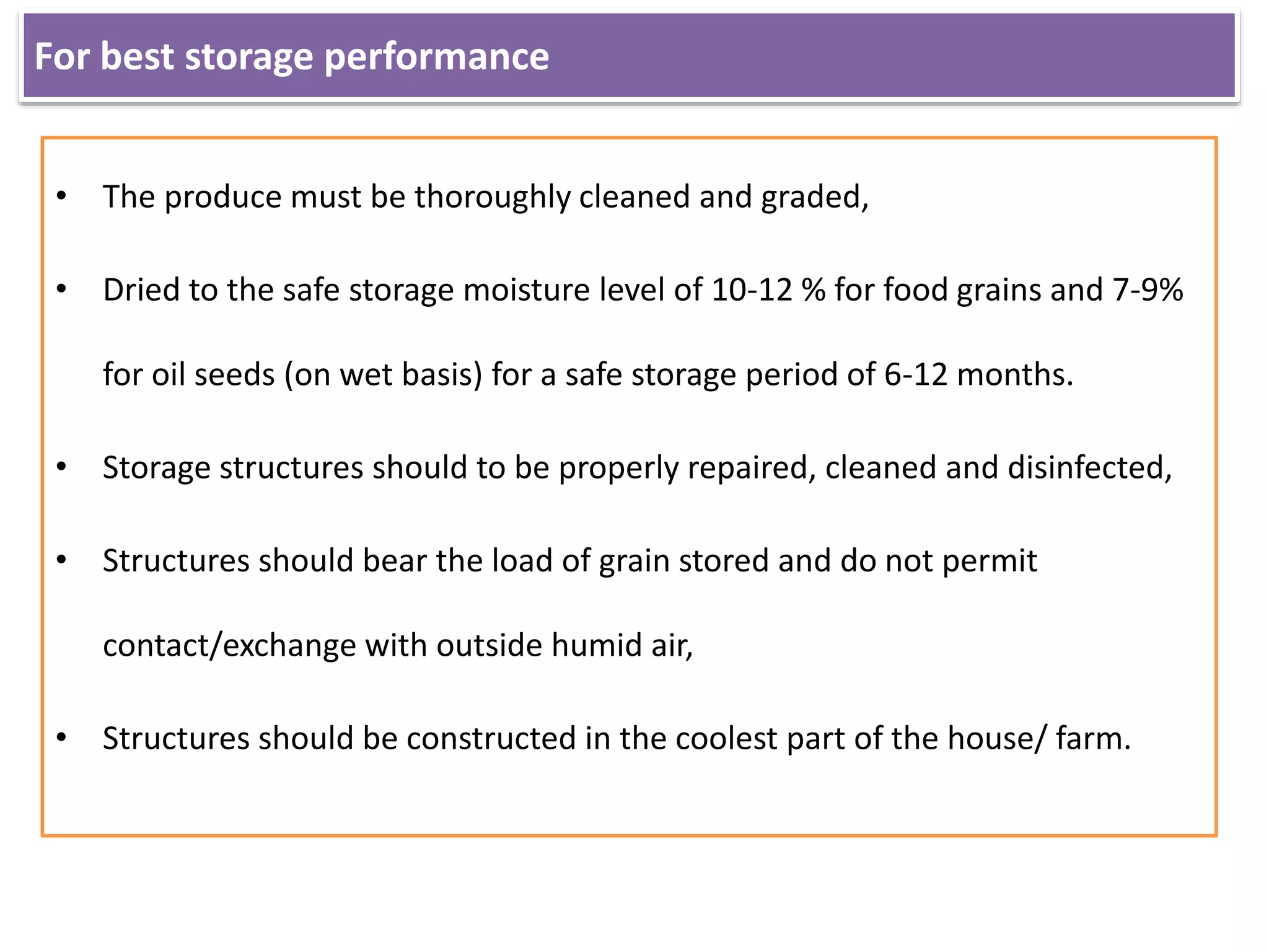 For best storage performance
• The produce must be thoroughly cleaned and graded,
• Dried to the safe storage moisture level of 10-12 % for food grains and 7-9%
for oil seeds (on wet basis) for a safe storage period of 6-12 months.
• Storage structures should to be properly repaired, cleaned and disinfected,
• Structures should bear the load of grain stored and do not permit
contact/exchange with outside humid air,
• Structures should be constructed in the coolest part of the house/ farm.
 