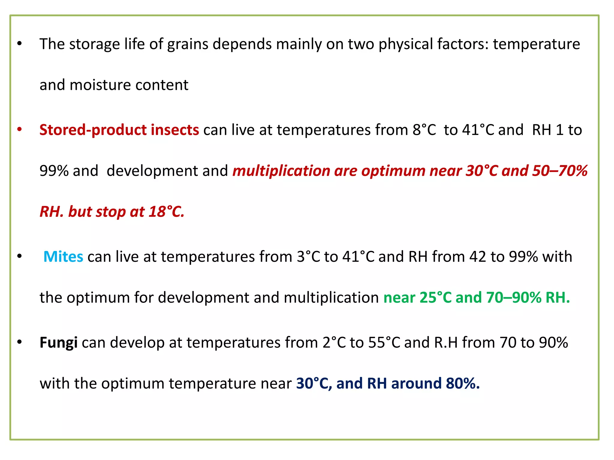 • The storage life of grains depends mainly on two physical factors: temperature
and moisture content
• Stored-product insects can live at temperatures from 8°C to 41°C and RH 1 to
99% and development and multiplication are optimum near 30°C and 50–70%
RH. but stop at 18°C.
• Mites can live at temperatures from 3°C to 41°C and RH from 42 to 99% with
the optimum for development and multiplication near 25°C and 70–90% RH.
• Fungi can develop at temperatures from 2°C to 55°C and R.H from 70 to 90%
with the optimum temperature near 30°C, and RH around 80%.
 