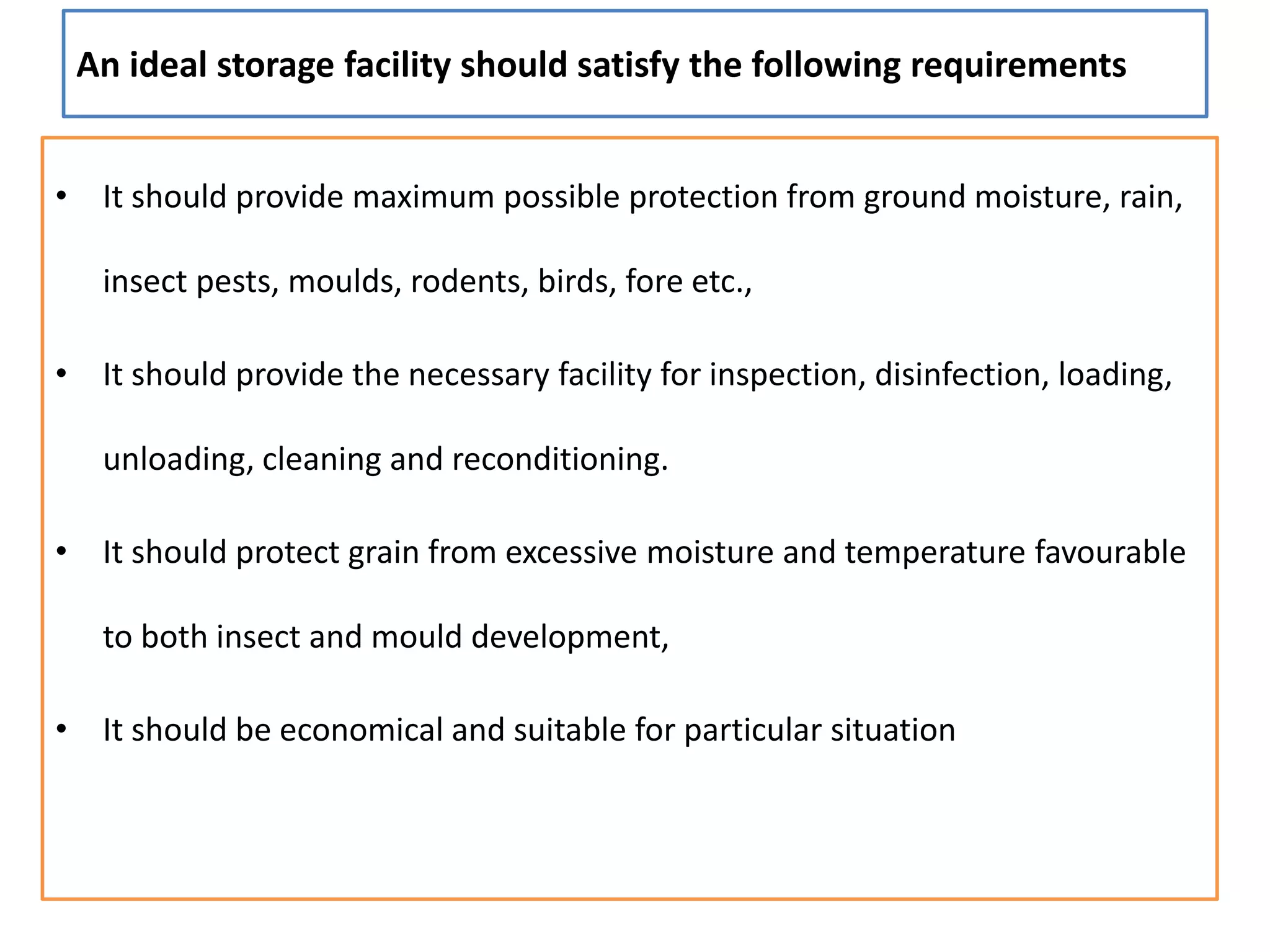 An ideal storage facility should satisfy the following requirements
• It should provide maximum possible protection from ground moisture, rain,
insect pests, moulds, rodents, birds, fore etc.,
• It should provide the necessary facility for inspection, disinfection, loading,
unloading, cleaning and reconditioning.
• It should protect grain from excessive moisture and temperature favourable
to both insect and mould development,
• It should be economical and suitable for particular situation
 