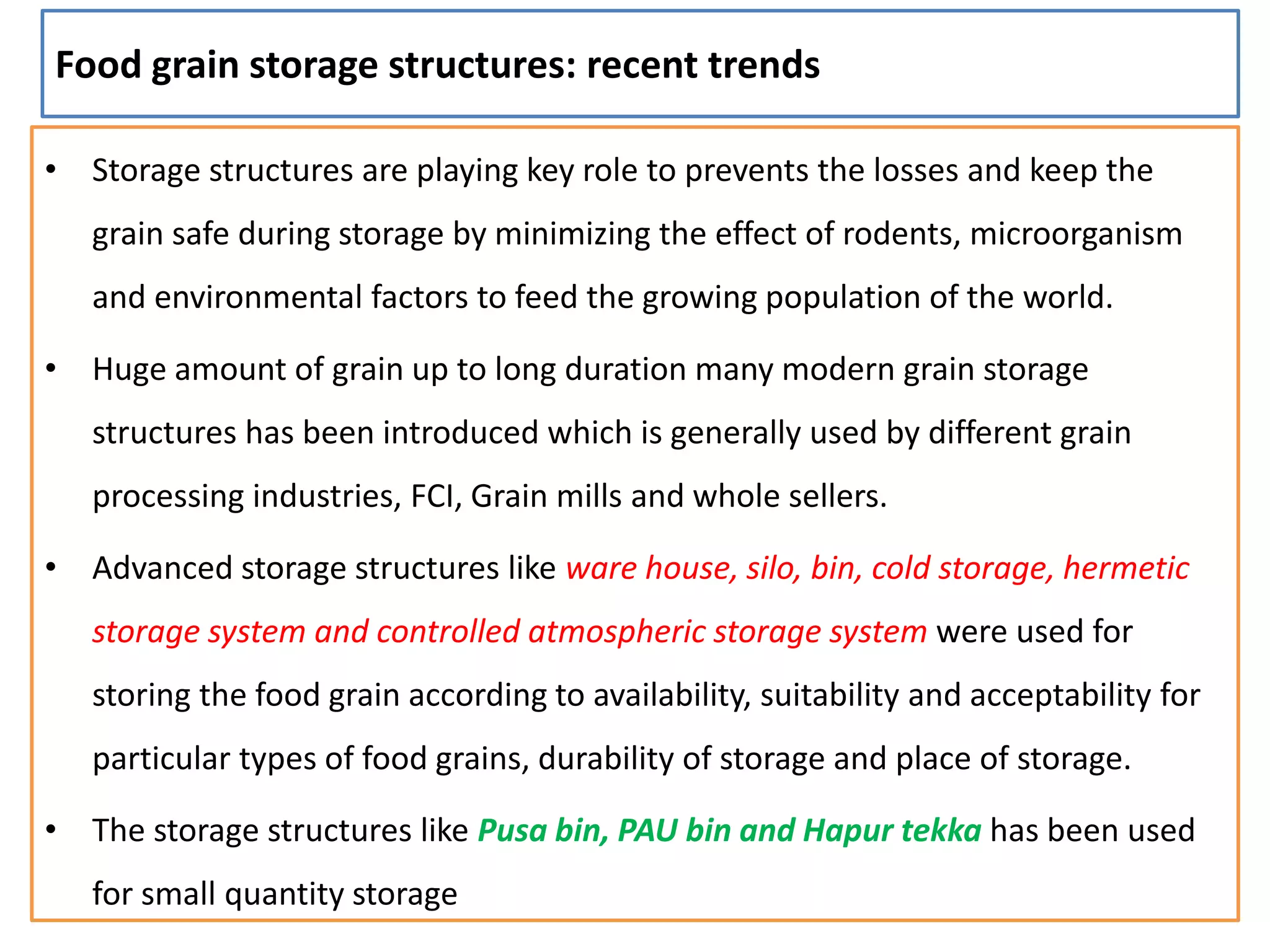 Food grain storage structures: recent trends
• Storage structures are playing key role to prevents the losses and keep the
grain safe during storage by minimizing the effect of rodents, microorganism
and environmental factors to feed the growing population of the world.
• Huge amount of grain up to long duration many modern grain storage
structures has been introduced which is generally used by different grain
processing industries, FCI, Grain mills and whole sellers.
• Advanced storage structures like ware house, silo, bin, cold storage, hermetic
storage system and controlled atmospheric storage system were used for
storing the food grain according to availability, suitability and acceptability for
particular types of food grains, durability of storage and place of storage.
• The storage structures like Pusa bin, PAU bin and Hapur tekka has been used
for small quantity storage
 