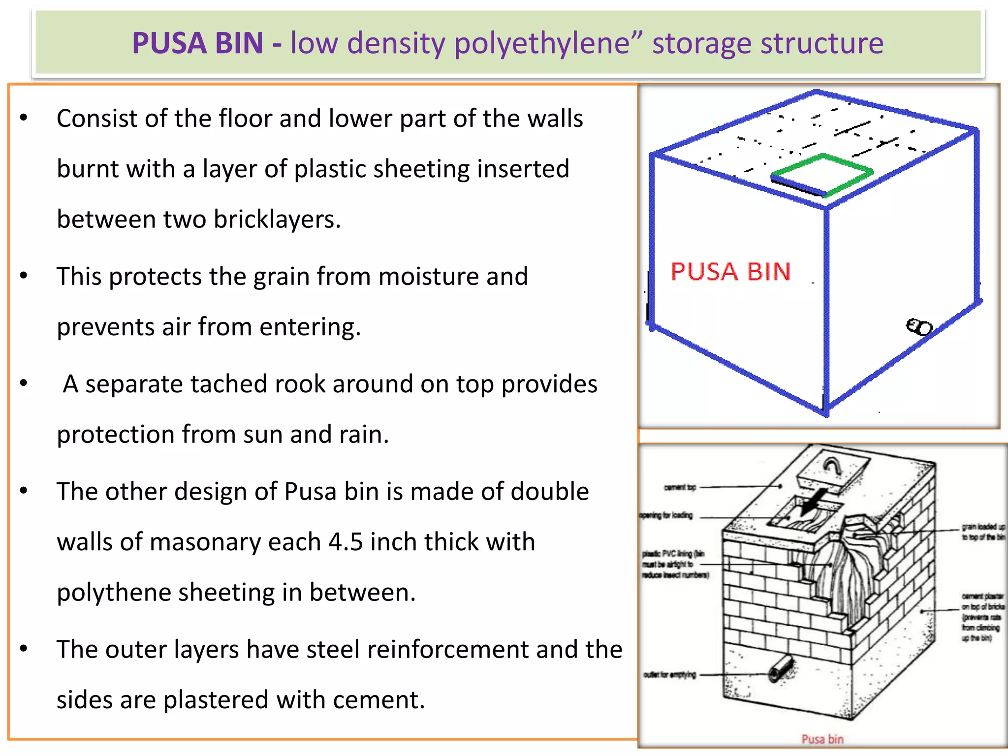 PUSA BIN - low density polyethylene” storage structure
• Consist of the floor and lower part of the walls
burnt with a layer of plastic sheeting inserted
between two bricklayers.
• This protects the grain from moisture and
prevents air from entering.
• A separate tached rook around on top provides
protection from sun and rain.
• The other design of Pusa bin is made of double
walls of masonary each 4.5 inch thick with
polythene sheeting in between.
• The outer layers have steel reinforcement and the
sides are plastered with cement.
 