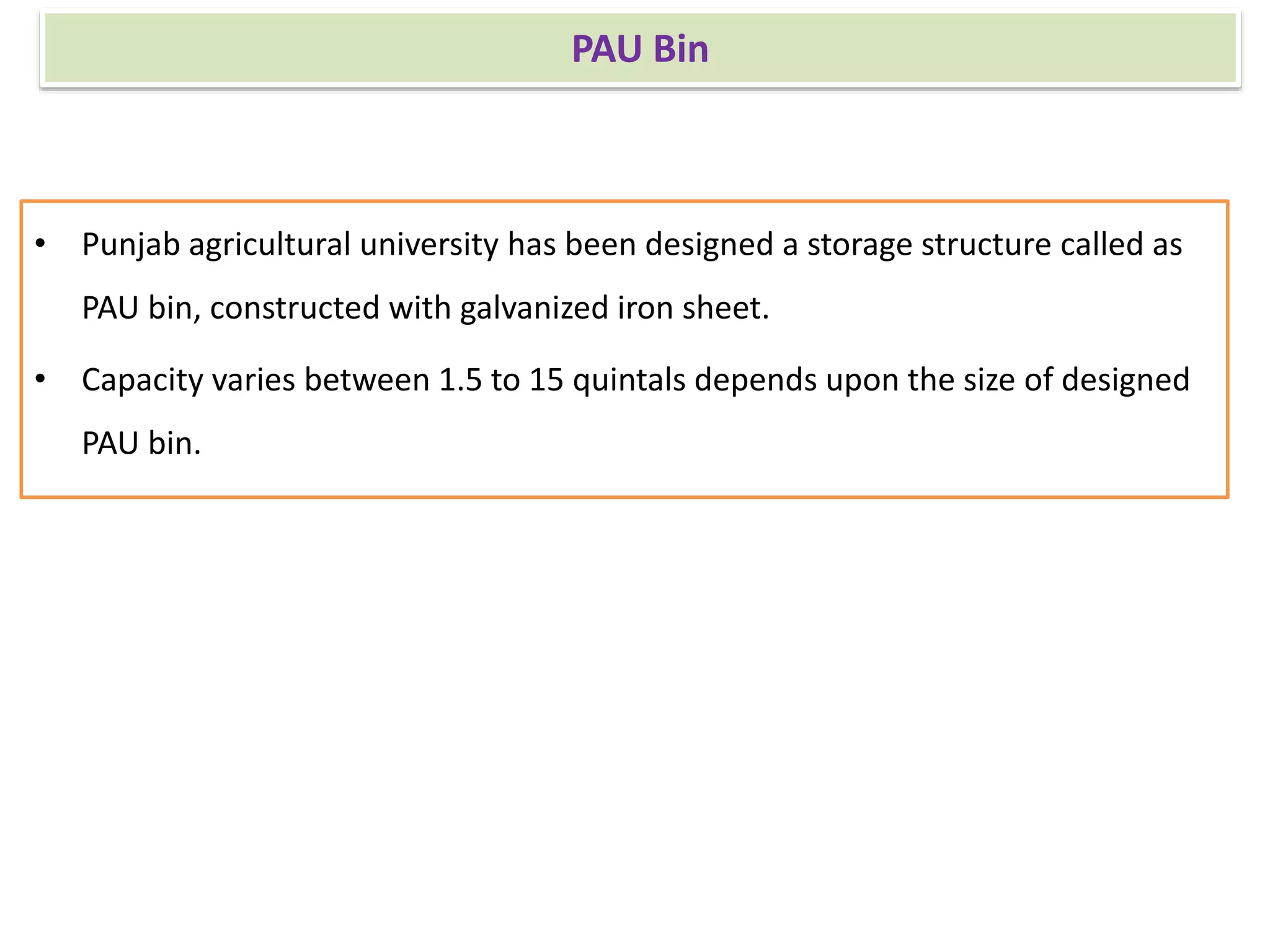 PAU Bin
• Punjab agricultural university has been designed a storage structure called as
PAU bin, constructed with galvanized iron sheet.
• Capacity varies between 1.5 to 15 quintals depends upon the size of designed
PAU bin.
 