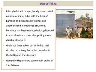 Hapur Tekka
• It is cylindrical in shape, locally constructed
on base of metal tube with the help of
bamboo and expandable clothes and
another hand in improved structure,
bamboos has been replaced with galvanized
iron or aluminum sheets for getting more
durable structure.
• Grain has been taken out with the small
circular or rectangular outlet provided in
the bottom of the structure
• Generally Hapur tekka can contain grains of
2 to 10 tons
 