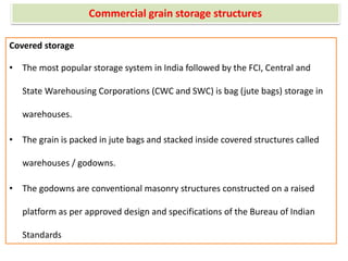 Commercial grain storage structures
Covered storage
• The most popular storage system in India followed by the FCI, Central and
State Warehousing Corporations (CWC and SWC) is bag (jute bags) storage in
warehouses.
• The grain is packed in jute bags and stacked inside covered structures called
warehouses / godowns.
• The godowns are conventional masonry structures constructed on a raised
platform as per approved design and specifications of the Bureau of Indian
Standards
 