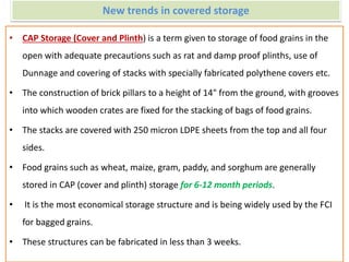 New trends in covered storage
• CAP Storage (Cover and Plinth) is a term given to storage of food grains in the
open with adequate precautions such as rat and damp proof plinths, use of
Dunnage and covering of stacks with specially fabricated polythene covers etc.
• The construction of brick pillars to a height of 14" from the ground, with grooves
into which wooden crates are fixed for the stacking of bags of food grains.
• The stacks are covered with 250 micron LDPE sheets from the top and all four
sides.
• Food grains such as wheat, maize, gram, paddy, and sorghum are generally
stored in CAP (cover and plinth) storage for 6-12 month periods.
• It is the most economical storage structure and is being widely used by the FCI
for bagged grains.
• These structures can be fabricated in less than 3 weeks.
 