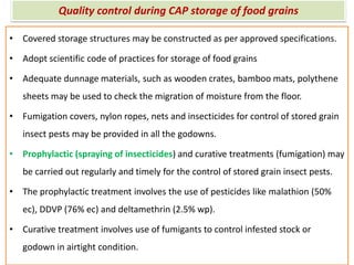 Quality control during CAP storage of food grains
• Covered storage structures may be constructed as per approved specifications.
• Adopt scientific code of practices for storage of food grains
• Adequate dunnage materials, such as wooden crates, bamboo mats, polythene
sheets may be used to check the migration of moisture from the floor.
• Fumigation covers, nylon ropes, nets and insecticides for control of stored grain
insect pests may be provided in all the godowns.
• Prophylactic (spraying of insecticides) and curative treatments (fumigation) may
be carried out regularly and timely for the control of stored grain insect pests.
• The prophylactic treatment involves the use of pesticides like malathion (50%
ec), DDVP (76% ec) and deltamethrin (2.5% wp).
• Curative treatment involves use of fumigants to control infested stock or
godown in airtight condition.
 