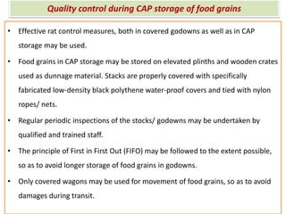 Quality control during CAP storage of food grains
• Effective rat control measures, both in covered godowns as well as in CAP
storage may be used.
• Food grains in CAP storage may be stored on elevated plinths and wooden crates
used as dunnage material. Stacks are properly covered with specifically
fabricated low-density black polythene water-proof covers and tied with nylon
ropes/ nets.
• Regular periodic inspections of the stocks/ godowns may be undertaken by
qualified and trained staff.
• The principle of First in First Out (FIFO) may be followed to the extent possible,
so as to avoid longer storage of food grains in godowns.
• Only covered wagons may be used for movement of food grains, so as to avoid
damages during transit.
 