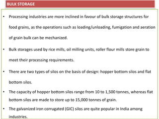 BULK STORAGE
• Processing industries are more inclined in favour of bulk storage structures for
food grains, as the operations such as loading/unloading, fumigation and aeration
of grain bulk can be mechanized.
• Bulk storages used by rice mills, oil milling units, roller flour mills store grain to
meet their processing requirements.
• There are two types of silos on the basis of design: hopper bottom silos and flat
bottom silos.
• The capacity of hopper bottom silos range from 10 to 1,500 tonnes, whereas flat
bottom silos are made to store up to 15,000 tonnes of grain.
• The galvanized iron corrugated (GIC) silos are quite popular in India among
industries.
 