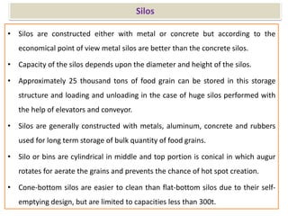 Silos
• Silos are constructed either with metal or concrete but according to the
economical point of view metal silos are better than the concrete silos.
• Capacity of the silos depends upon the diameter and height of the silos.
• Approximately 25 thousand tons of food grain can be stored in this storage
structure and loading and unloading in the case of huge silos performed with
the help of elevators and conveyor.
• Silos are generally constructed with metals, aluminum, concrete and rubbers
used for long term storage of bulk quantity of food grains.
• Silo or bins are cylindrical in middle and top portion is conical in which augur
rotates for aerate the grains and prevents the chance of hot spot creation.
• Cone-bottom silos are easier to clean than flat-bottom silos due to their self-
emptying design, but are limited to capacities less than 300t.
 