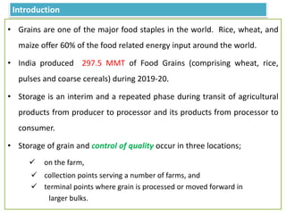 Introduction
• Grains are one of the major food staples in the world. Rice, wheat, and
maize offer 60% of the food related energy input around the world.
• India produced 297.5 MMT of Food Grains (comprising wheat, rice,
pulses and coarse cereals) during 2019-20.
• Storage is an interim and a repeated phase during transit of agricultural
products from producer to processor and its products from processor to
consumer.
• Storage of grain and control of quality occur in three locations;
 on the farm,
 collection points serving a number of farms, and
 terminal points where grain is processed or moved forward in
larger bulks.
 
