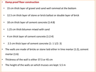• Damp proof floor construction
• 15 cm thick layer of gravel and sand well rammed at the bottom
• 12.5 cm thick layer of stone or brick ballast or double layer of brick
• 10 cm thick layer of cement concrete (1:4:8)
• 1.25 cm thick bitumen mixed with sand
• 4 cm thick layer of cement concrete (1:2:4)
• 2.5 cm thick layer of cement concrete (1: 1 1/2: 3)
• The walls are made of bricks or stone laid either in lime mortar (1:2), cement
mortar (1:6)
• Thickness of the wall is either 37.5 or 45 cm
• The height of the walls on which trusses are kept: 5.5 m
 