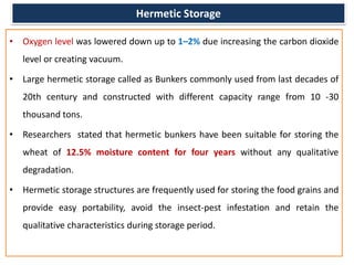 Hermetic Storage
• Oxygen level was lowered down up to 1–2% due increasing the carbon dioxide
level or creating vacuum.
• Large hermetic storage called as Bunkers commonly used from last decades of
20th century and constructed with different capacity range from 10 -30
thousand tons.
• Researchers stated that hermetic bunkers have been suitable for storing the
wheat of 12.5% moisture content for four years without any qualitative
degradation.
• Hermetic storage structures are frequently used for storing the food grains and
provide easy portability, avoid the insect-pest infestation and retain the
qualitative characteristics during storage period.
 