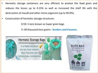 • Hermetic storage containers are very efficient to protect the food grain and
reduces the losses up to 0.15% as well as increased the shelf life with the
destruction of mould and other micro-organism (up to 99.9%).
• Construction of hermetic storage structures:
0.59–1 tons known as Super grain bags
5–30 thousand tons grains - bunkers and Cocoons.
 