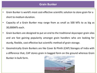 Grain Bunker
• Grain Bunker is world’s most cost-effective scientific solution to store grain for a
short to medium duration.
• Capacity of a Grain Bunker may range from as small as 500 MTs to as big as
30,000MTs each.
• Grain bunkers are designed to put an end to the traditional skyscraper grain silos
and are fast gaining popularity amongst grain handlers who are looking for
sturdy, flexible, cost effective but scientific method of grain storage.
• Geometrically Grain Bunkers are like Cover & Plinth (CAP) Storages of India with
a difference that, CAP stores grain in bagged form on the ground whereas Grain
Bunker in bulk form.
 