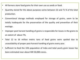 • All farmers store food grains for their own use as seeds or food.
• Quantity stored for the above purposes varies between 22 and 71 % of the total
production.
• Conventional storage methods employed for storage of grains, seem to be
totally inadequate for the preservation of the quality and prevention of their
wastage.
• Improper post harvest handling of grains is responsible for losses in the grains to
an extent of about 7%,
• Total 12 to 16 million metric tons of food grains were spoiled due to
unavailability of proper post-harvest handling of grains every year.
• Sufficient to feed the 33% population of India and total yearly grain losses has
been estimated near about INR 50,000 crores.
 