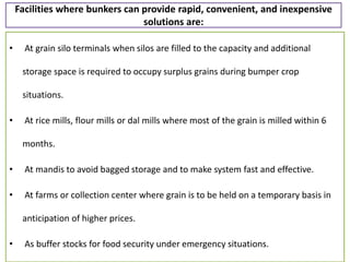 Facilities where bunkers can provide rapid, convenient, and inexpensive
solutions are:
• At grain silo terminals when silos are filled to the capacity and additional
storage space is required to occupy surplus grains during bumper crop
situations.
• At rice mills, flour mills or dal mills where most of the grain is milled within 6
months.
• At mandis to avoid bagged storage and to make system fast and effective.
• At farms or collection center where grain is to be held on a temporary basis in
anticipation of higher prices.
• As buffer stocks for food security under emergency situations.
 