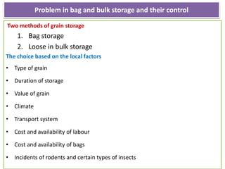 Problem in bag and bulk storage and their control
Two methods of grain storage
1. Bag storage
2. Loose in bulk storage
The choice based on the local factors
• Type of grain
• Duration of storage
• Value of grain
• Climate
• Transport system
• Cost and availability of labour
• Cost and availability of bags
• Incidents of rodents and certain types of insects
 