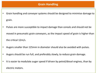 Grain Handling
• Grain handling and conveyor systems should be designed to minimise damage to
grain.
• Pulses are more susceptible to impact damage than cereals and should not be
moved in pneumatic grain conveyors, as the impact speed of grain is higher than
the critical 12m/s.
• Augers smaller than 125mm in diameter should also be avoided with pulses.
• Augers should be run full, and preferably slowly, to reduce grain damage.
• It is easier to modulate auger speed if driven by petrol/diesel engines, than by
electric motors.
 