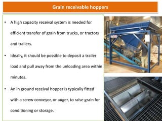 Grain receivable hoppers
• A high capacity receival system is needed for
efficient transfer of grain from trucks, or tractors
and trailers.
• Ideally, it should be possible to deposit a trailer
load and pull away from the unloading area within
minutes.
• An in ground receival hopper is typically fitted
with a screw conveyor, or auger, to raise grain for
conditioning or storage.
 