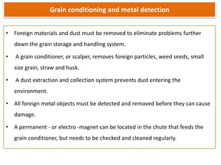 Grain conditioning and metal detection
• Foreign materials and dust must be removed to eliminate problems further
down the grain storage and handling system.
• A grain conditioner, or scalper, removes foreign particles, weed seeds, small
size grain, straw and husk.
• A dust extraction and collection system prevents dust entering the
environment.
• All foreign metal objects must be detected and removed before they can cause
damage.
• A permanent - or electro -magnet can be located in the chute that feeds the
grain conditioner, but needs to be checked and cleaned regularly.
 