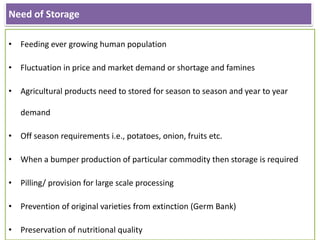 Need of Storage
• Feeding ever growing human population
• Fluctuation in price and market demand or shortage and famines
• Agricultural products need to stored for season to season and year to year
demand
• Off season requirements i.e., potatoes, onion, fruits etc.
• When a bumper production of particular commodity then storage is required
• Pilling/ provision for large scale processing
• Prevention of original varieties from extinction (Germ Bank)
• Preservation of nutritional quality
 