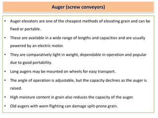 Auger (screw conveyors)
• Auger elevators are one of the cheapest methods of elevating grain and can be
fixed or portable.
• These are available in a wide range of lengths and capacities and are usually
powered by an electric motor.
• They are comparatively light in weight, dependable in operation and popular
due to good portability.
• Long augers may be mounted on wheels for easy transport.
• The angle of operation is adjustable, but the capacity declines as the auger is
raised.
• High moisture content in grain also reduces the capacity of the auger.
• Old augers with worn flighting can damage split-prone grain.
 