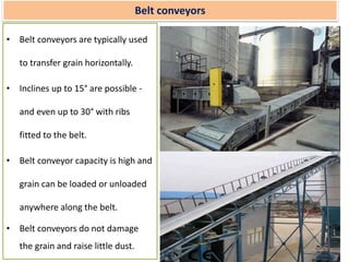 Belt conveyors
• Belt conveyors are typically used
to transfer grain horizontally.
• Inclines up to 15° are possible -
and even up to 30° with ribs
fitted to the belt.
• Belt conveyor capacity is high and
grain can be loaded or unloaded
anywhere along the belt.
• Belt conveyors do not damage
the grain and raise little dust.
 