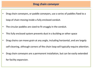Drag chain conveyor
• Drag chain conveyors, or paddle conveyors, use a series of paddles fixed to a
loop of chain moving inside a fully enclosed conduit.
• The circular paddles are sized to fit snuggly in the conduit.
• This fully enclosed system prevents dust in a building or other space
• Drag chains can move grain at any angle, including horizontal, and are largely
self-cleaning, although corners of the chain loop will typically require attention.
• Drag chain conveyors are a permanent installation, but can be easily extended
for facility expansion.
 
