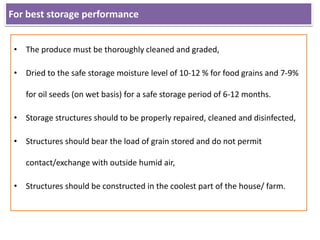 For best storage performance
• The produce must be thoroughly cleaned and graded,
• Dried to the safe storage moisture level of 10-12 % for food grains and 7-9%
for oil seeds (on wet basis) for a safe storage period of 6-12 months.
• Storage structures should to be properly repaired, cleaned and disinfected,
• Structures should bear the load of grain stored and do not permit
contact/exchange with outside humid air,
• Structures should be constructed in the coolest part of the house/ farm.
 