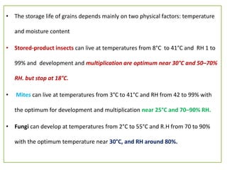 • The storage life of grains depends mainly on two physical factors: temperature
and moisture content
• Stored-product insects can live at temperatures from 8°C to 41°C and RH 1 to
99% and development and multiplication are optimum near 30°C and 50–70%
RH. but stop at 18°C.
• Mites can live at temperatures from 3°C to 41°C and RH from 42 to 99% with
the optimum for development and multiplication near 25°C and 70–90% RH.
• Fungi can develop at temperatures from 2°C to 55°C and R.H from 70 to 90%
with the optimum temperature near 30°C, and RH around 80%.
 