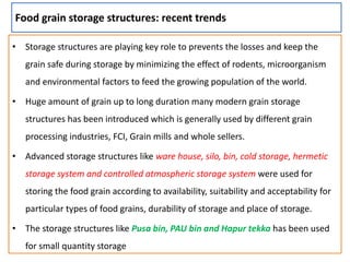Food grain storage structures: recent trends
• Storage structures are playing key role to prevents the losses and keep the
grain safe during storage by minimizing the effect of rodents, microorganism
and environmental factors to feed the growing population of the world.
• Huge amount of grain up to long duration many modern grain storage
structures has been introduced which is generally used by different grain
processing industries, FCI, Grain mills and whole sellers.
• Advanced storage structures like ware house, silo, bin, cold storage, hermetic
storage system and controlled atmospheric storage system were used for
storing the food grain according to availability, suitability and acceptability for
particular types of food grains, durability of storage and place of storage.
• The storage structures like Pusa bin, PAU bin and Hapur tekka has been used
for small quantity storage
 