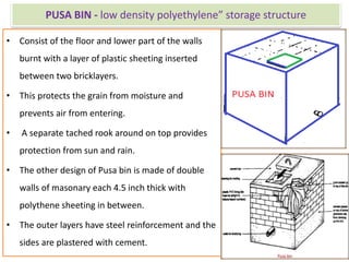 PUSA BIN - low density polyethylene” storage structure
• Consist of the floor and lower part of the walls
burnt with a layer of plastic sheeting inserted
between two bricklayers.
• This protects the grain from moisture and
prevents air from entering.
• A separate tached rook around on top provides
protection from sun and rain.
• The other design of Pusa bin is made of double
walls of masonary each 4.5 inch thick with
polythene sheeting in between.
• The outer layers have steel reinforcement and the
sides are plastered with cement.
 