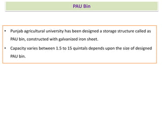 PAU Bin
• Punjab agricultural university has been designed a storage structure called as
PAU bin, constructed with galvanized iron sheet.
• Capacity varies between 1.5 to 15 quintals depends upon the size of designed
PAU bin.
 