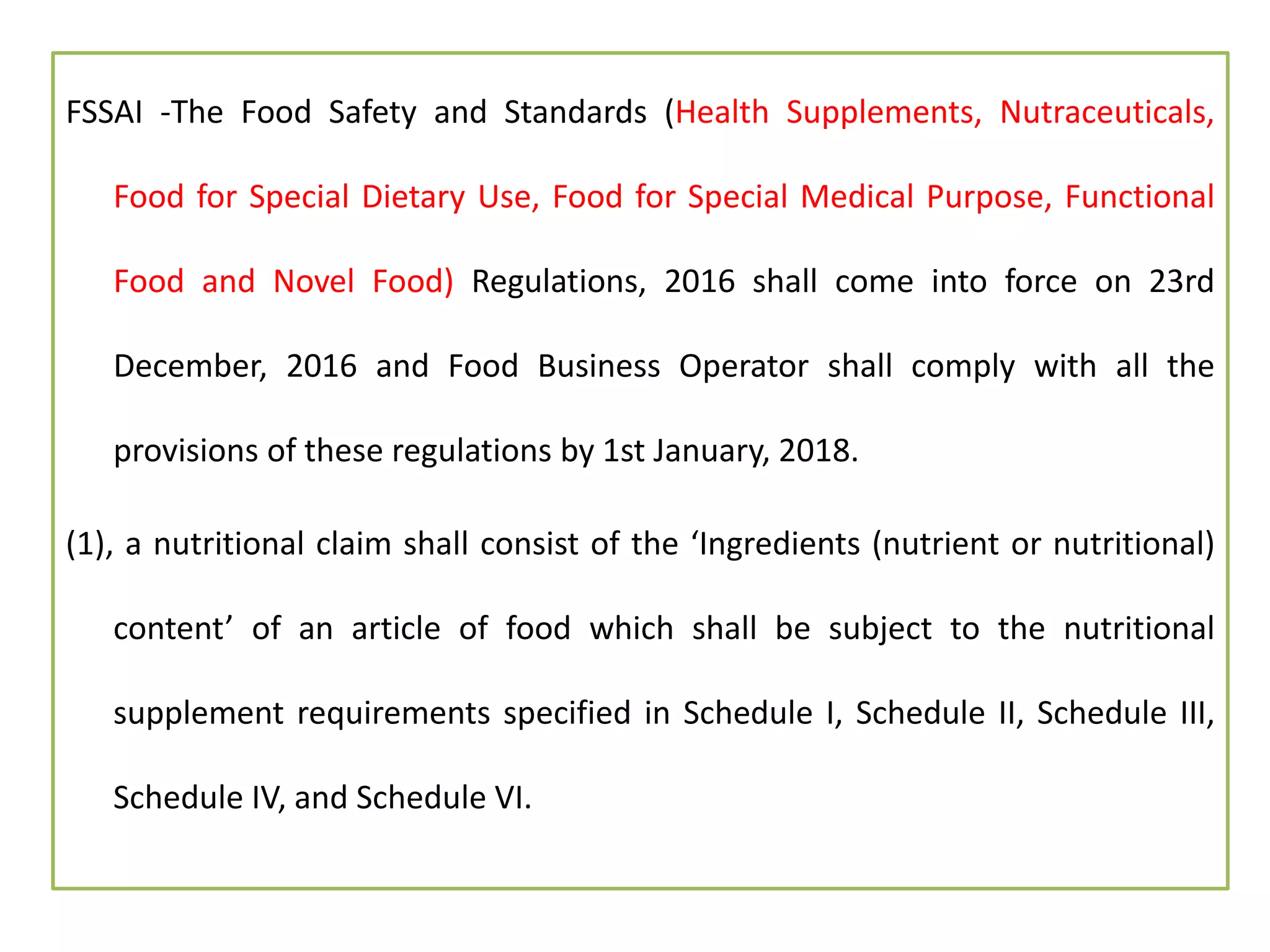 FSSAI -The Food Safety and Standards (Health Supplements, Nutraceuticals,
Food for Special Dietary Use, Food for Special Medical Purpose, Functional
Food and Novel Food) Regulations, 2016 shall come into force on 23rd
December, 2016 and Food Business Operator shall comply with all the
provisions of these regulations by 1st January, 2018.
(1), a nutritional claim shall consist of the ‘Ingredients (nutrient or nutritional)
content’ of an article of food which shall be subject to the nutritional
supplement requirements specified in Schedule I, Schedule II, Schedule III,
Schedule IV, and Schedule VI.
 