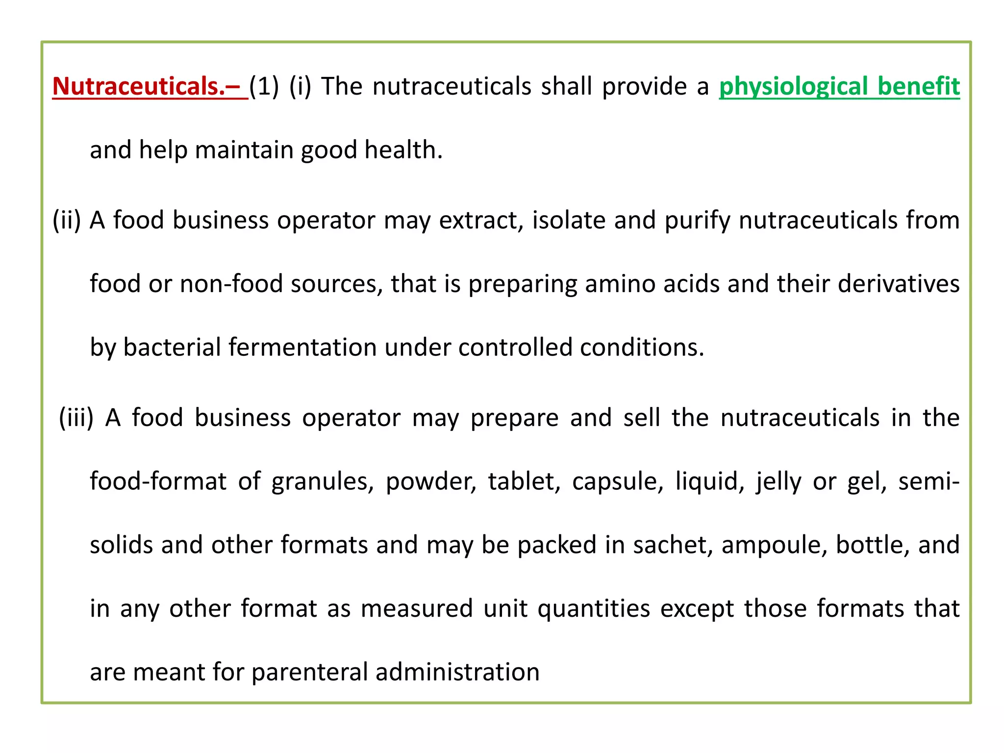 Nutraceuticals.– (1) (i) The nutraceuticals shall provide a physiological benefit
and help maintain good health.
(ii) A food business operator may extract, isolate and purify nutraceuticals from
food or non-food sources, that is preparing amino acids and their derivatives
by bacterial fermentation under controlled conditions.
(iii) A food business operator may prepare and sell the nutraceuticals in the
food-format of granules, powder, tablet, capsule, liquid, jelly or gel, semi-
solids and other formats and may be packed in sachet, ampoule, bottle, and
in any other format as measured unit quantities except those formats that
are meant for parenteral administration
 