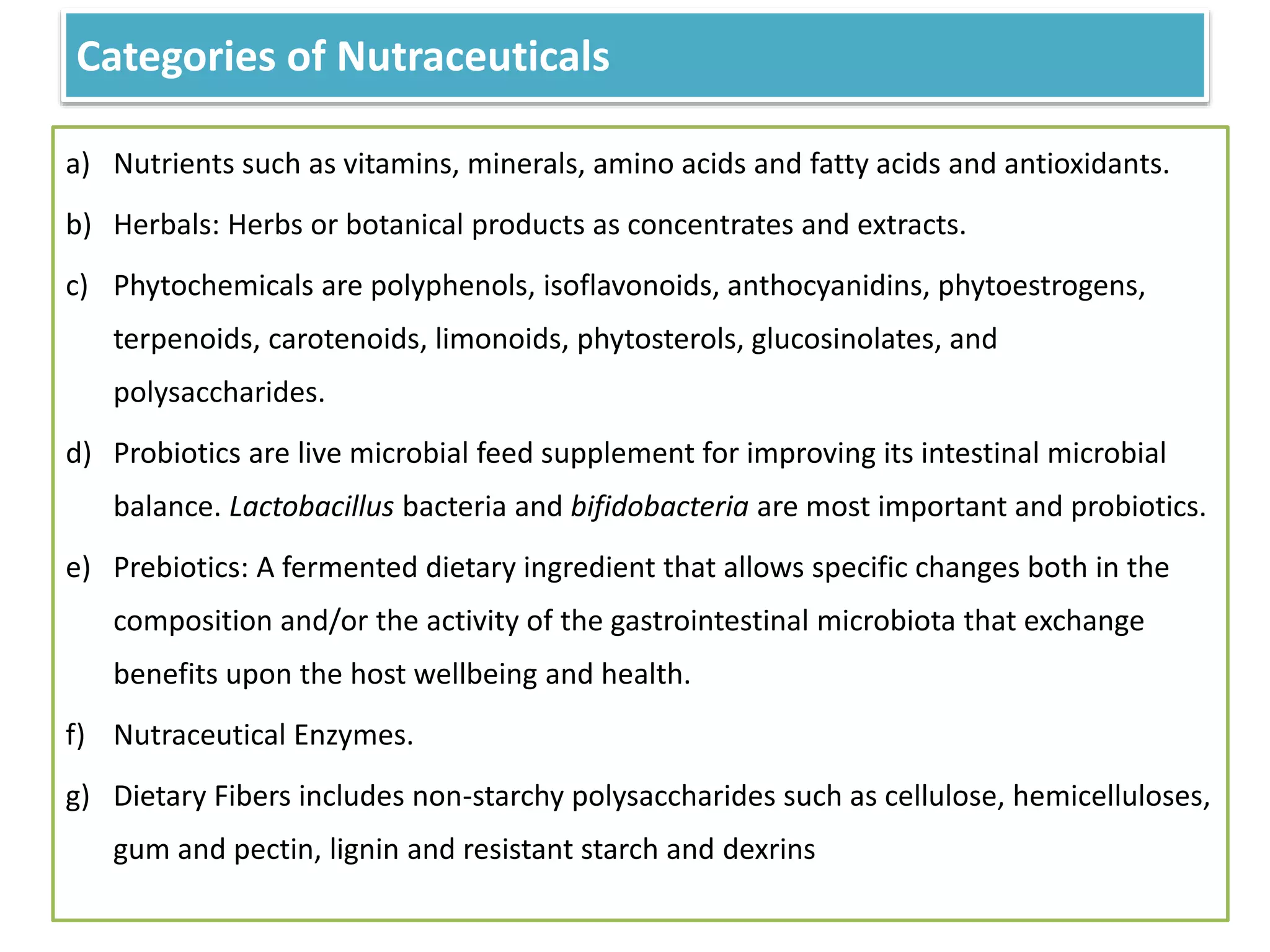 Categories of Nutraceuticals
a) Nutrients such as vitamins, minerals, amino acids and fatty acids and antioxidants.
b) Herbals: Herbs or botanical products as concentrates and extracts.
c) Phytochemicals are polyphenols, isoflavonoids, anthocyanidins, phytoestrogens,
terpenoids, carotenoids, limonoids, phytosterols, glucosinolates, and
polysaccharides.
d) Probiotics are live microbial feed supplement for improving its intestinal microbial
balance. Lactobacillus bacteria and bifidobacteria are most important and probiotics.
e) Prebiotics: A fermented dietary ingredient that allows specific changes both in the
composition and/or the activity of the gastrointestinal microbiota that exchange
benefits upon the host wellbeing and health.
f) Nutraceutical Enzymes.
g) Dietary Fibers includes non-starchy polysaccharides such as cellulose, hemicelluloses,
gum and pectin, lignin and resistant starch and dexrins
 