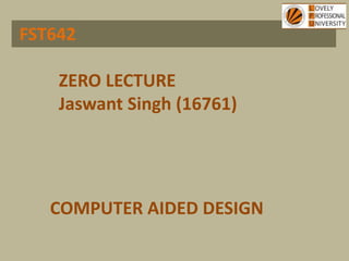 FST642
COMPUTER AIDED DESIGN
ZERO LECTURE
Jaswant Singh (16761)
 