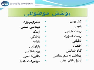 پوشش موضوعی 
• کشاورزی 
• شیمی 
• زیست شیمی 
• زیست فناوری 
• باغبانی 
• اقتصاد 
• گیاه شناسی 
• بهداشت و سم شناسی 
• توسط دانشگاهیان، پژوهشگران مواد غذایی، محققان،حلیل های عینی 
• میکروبیولوژی 
• مهندسی شیمی 
• ژنتیک 
• پژشکی 
• توسط دانشگاهیان، پژوهشگران مواد غذایی، محققان،غذیه 
• بازاریابی 
• بوم شناسی 
• جانورشناسی 
• موضوعات جدید 
 