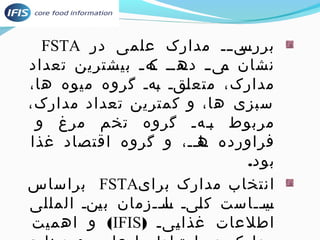 FSTA برریسیییی مدارک علمی در 
نشان یمییی دیهدیی یکهیی بیشترین تعداد 
مدارک، متعلیقی یبهی گروه میوه ها، 
سبزی ها، و کمترین تعداد مدارک، 
مربوط بییهی گروه تخم مرغ و 
فراورده یا هیی، و گروه اقتصاد غذا 
بود. 
براساس FSTA انتخاب مدارک برای 
یی سیییاست کلییی یا سیییزمان بیینی المللی 
و اهمیت (IFIS) اطلعات غذایییی 
مدارک در ارتباط با علوم و صنایع 
 