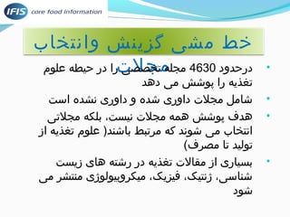 خط مشی گزینش وانتخاب 
• درحدود 4630 مجله متخجصلصی ترا در حیطه علوم 
تغذیه را پوشش می دهد 
• شامل مجلت داوری شده و داوری نشده است 
• هدف پوشش همه مجلت نیست، بلکه مجلتی 
انتخاب می شوند که مرتبط باشند( علوم تغذیه از 
تولید تا مصرف) 
• بسیاری از مقالت تغذیه در رشته های زیست 
شناسی، ژنتیک، فیزیک، میکروبیولوژی منتشر می 
شود 
 