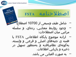 FSTA اصطلحنامه 
– شامل طیف وسیعی از 10700 اصطلح؛؛ 
– وجود روابیط معنايیي، رد هاي، و سلسله 
مراتبي میان اصطلحات؛ 
با FSTA – ارائیه موضوع پایگاه اطلعاتیی 
همیه ی جنب ههای اصیلی و فرعیی و وابسته، 
ب هگون های نظام يافتیه و ب همنظور تسهیل در 
ذخيره و بازيابي اطلعات. 
– به صورت الفبایی می باشد. 
 