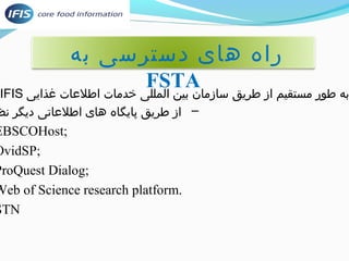 راه های دسترسی به 
FSTA 
IFIS به طور مستقیم از طریق سازمان بین المللی خدمات اطلعات غذایی 
– از طریق پایگاه های اطلعاتی دیگر نظیر: 
EBSCOHost; 
OvidSP; 
ProQuest Dialog; 
Web of Science research platform. 
STN 
 