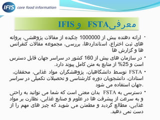 IFIS و FSTA معرفی 
• ارائه دهنده بیش از 1000000 چکیده از مقالت پژوهشی، پروانه 
های ثبت اختراع، استانداردها، بررسی، مجموعه مقالت کنفرانس 
ها و گزارش ها 
• در سازمان های بیش از 160 کشور در سراسر جهان قابل دسترس 
است و 25 % از منابع به متن کامل پیوند دارد. 
توسط دانشگاهیان، پژوهشگران مواد غذایی، محققان، وسسط دانشگاهیان، پژوهشگران مواد غذایی، محققان، FSTA • 
ا ستادان، دانشجویان دوره کارشناسی و توسط دانشگاهیان، پژوهشگران مواد غذایی، محققان،حصیلت توسط دانشگاهیان، پژوهشگران مواد غذایی، محققان،کمیلی در سراسر 
.جهان استفاده می شود 
بدان معنی است که شما می توسط دانشگاهیان، پژوهشگران مواد غذایی، محققان،وانید به راحنتی FSTA • دسترسی به 
و به سرعت از پیشرفت ها در علوم و صنایع غذایی، نظارت بر مواد 
غذایی، مطالع گردید و مطمئن می شوید که چیز های مهم را از 
دست نمی دهید. 
 