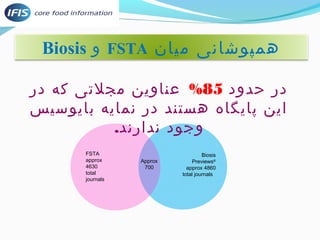 Biosis و FSTA همپوشانی میان 
در حدود 85 % عناوین مجلتی که در 
این پایگاه هستند در نمایه بایوسیس 
Biosis 
Previews® 
approx 4860 
total journals 
Approx 
700 
FSTA 
approx 
4630 
total 
journals 
وجود ندارند. 
 