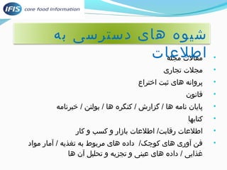 شیوه های دسترسی به 
اطلعات 
• مقالت مجله 
• مجلت توسط دانشگاهیان، پژوهشگران مواد غذایی، محققان،جاری 
• پروانه های ثبت اختراع 
• قانون 
• پایان نامه ها / گزارش / کنگره ها / بولتن / خبرنامه 
• کتابها 
• اطلعات رقابت/ اطلعات بازار و کسب و کار 
• فن آوری های کوچک/ داده های مربوط به توسط دانشگاهیان، پژوهشگران مواد غذایی، محققان،غذیه / آمار مواد 
غذایی / داده های عینی و توسط دانشگاهیان، پژوهشگران مواد غذایی، محققان،جزیه و توسط دانشگاهیان، پژوهشگران مواد غذایی، محققان،حلیل آن ها 
 