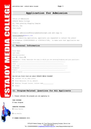 APPLICATION FORM – FSTAJOY MEDIA COLLEGE Page 1
Application for Admission
Office of Admissions
FSTAJOY Media College
A2, Town planning Shopping Complex
Odo-ori, Iwo
Osun state
E-mail: admissions@fstajoymediakoncept.com and copy to
fstajoymedia@gmail.com
(after submitting application, applicants are requested to contact the school
by telephone +2348038588804 or +2347061117381, to make sure that application was
received).
I. Personal Information
First Name:
Last name:
Nationality(ies):
Male  / Female 
Occupation / Study (describe the area in which you are working/studying and your position):
Address:……………………………………………………………………………………………………………………………………………………………………..
City: ……………………………………………………………………………………………………………………………………………………………………..
Post Code: ……………………………………………………………………………………………………………………………………………………………………..
Telephone: ……………………………………………………………………………………………………………………………………………………………………..
E-mail: ……………………………………………………………………………………………………………………………………………………………………..
Date of Birth: ……………………………………………………………………………………………………………………………………………………………………..
How did you first find out about FSTAJOY MEDIA COLLEGE?
 Internet (If so, what site?)
 Print Materials (If so, where?)
 Referral through liaison. Liaison name______________
 Other:
II. Program-Related: Questions for ALL Applicants
1. Please indicate the program you are applying to:
YEAR PROGRAM
 Year Program
SEMESTER PROGRAMS:
 Three Months
 Six Months
 SUMMER WORKSHOPS 2015:
FSTAJOY Media College, A2, Town Planning Shopping Complex, Odo-ori, Iwo
Osun state Nigeria.
Tel. +23408038588804/ info@fstajoymediakoncept.com / www.fstajoymediakoncept.com
 