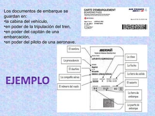 Los documentos de embarque se guardan en: la cabina del vehículo,  en poder de la tripulación del tren,  en poder del capitán de una embarcación,  en poder del piloto de una aeronave. 