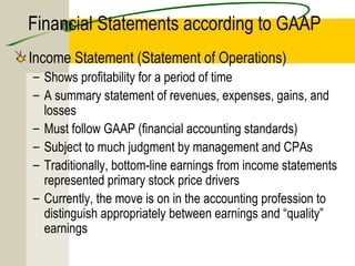 Financial Statements according to GAAP
Income Statement (Statement of Operations)
– Shows profitability for a period of time
– A summary statement of revenues, expenses, gains, and
losses
– Must follow GAAP (financial accounting standards)
– Subject to much judgment by management and CPAs
– Traditionally, bottom-line earnings from income statements
represented primary stock price drivers
– Currently, the move is on in the accounting profession to
distinguish appropriately between earnings and “quality”
earnings
 